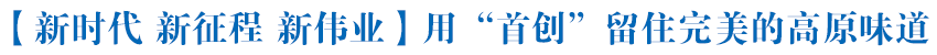 【新时代 新征程 新伟业】用“首创”留住完美的高原味道——“走进西宁开发区看高质量发展”系列报道之五