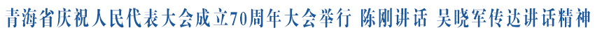 青海省庆祝人民代表大会成立70周年大会举行 毫不动摇把人民代表大会制度坚持好完善好运行好 为奋力推进中国式现代化青海实践作出人大贡献 陈刚讲话 吴晓军传达讲话精神