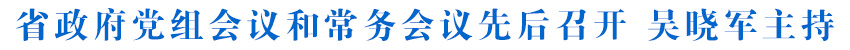 省政府黨組會議和常務會議先后召開 吳曉軍主持