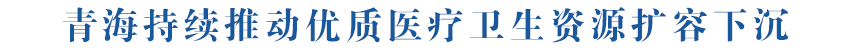 【坚定信心 实干争先】青海持续推动优质医疗卫生资源扩容下沉