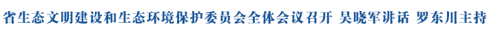 省生态文明建设和生态环境保护委员会全体会议召开 吴晓军讲话 罗东川主持
