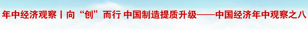 年中經(jīng)濟觀察丨向“創(chuàng)”而行 中國制造提質升級——中國經(jīng)濟年中觀察之八