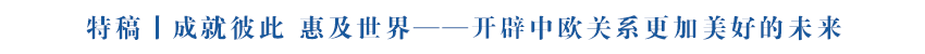 特稿丨成就彼此 惠及世界——開辟中歐關系更加美好的未來