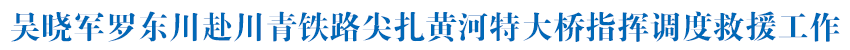 吴晓军罗东川赴川青铁路尖扎黄河特大桥指挥调度救援工作