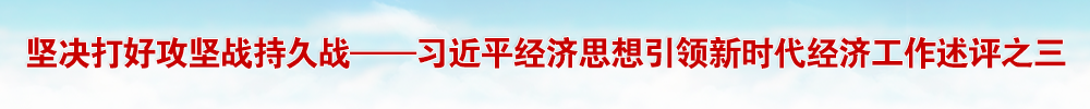 坚决打好攻坚战持久战——习近平经济思想引领新时代经济工作述评之三