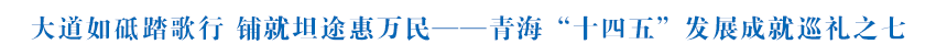 【輝煌“十四五” 改革譜新篇】大道如砥踏歌行 鋪就坦途惠萬民——青海“十四五”發(fā)展成就巡禮之七