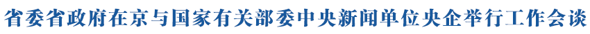 省委省政府在京与国家有关部委中央新闻单位央企举行工作会谈