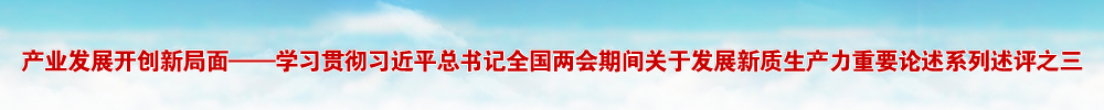 产业发展开创新局面——学习贯彻习近平总书记全国两会期间关于发展新质生产力重要论述系列述评之三