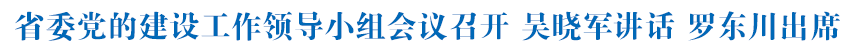 省委党的建设工作领导小组会议召开 吴晓军讲话 罗东川出席
