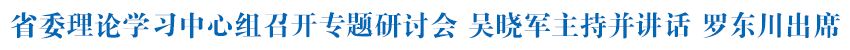 省委理论学习中心组召开专题研讨会 吴晓军主持并讲话 罗东川出席