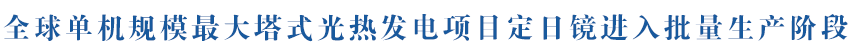 全球单机规模最大塔式光热发电项目定日镜进入批量生产阶段